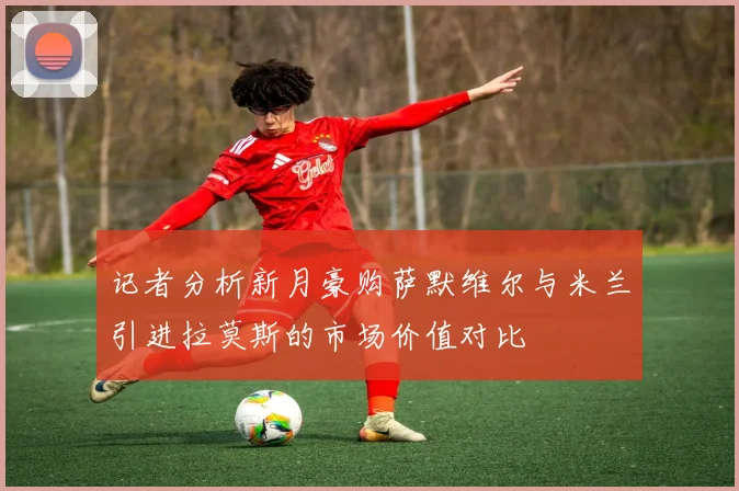 记者分析新月豪购萨默维尔与米兰引进拉莫斯的市场价值对比
